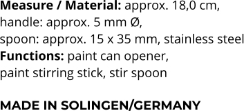 Measure / Material: approx. 18,0 cm,  handle: approx. 5 mm Ø,  spoon: approx. 15 x 35 mm, stainless steel Functions: paint can opener,  paint stirring stick, stir spoon  MADE IN SOLINGEN/GERMANY