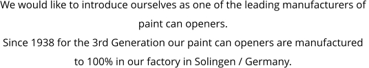 We would like to introduce ourselves as one of the leading manufacturers of  paint can openers. Since 1938 for the 3rd Generation our paint can openers are manufactured  to 100% in our factory in Solingen / Germany.